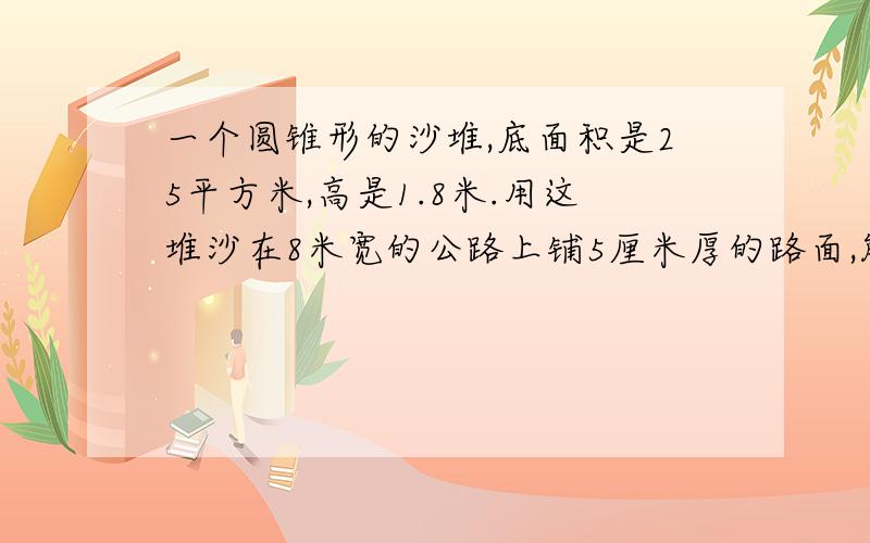 一个圆锥形的沙堆,底面积是25平方米,高是1.8米.用这堆沙在8米宽的公路上铺5厘米厚的路面,能铺几米方程解