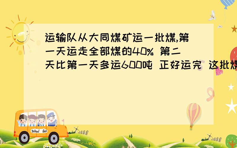 运输队从大同煤矿运一批煤,第一天运走全部煤的40% 第二天比第一天多运600吨 正好运完 这批煤这批煤元有多少吨 不要方程