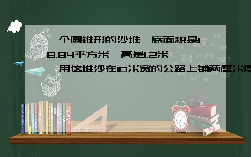 一个圆锥形的沙堆,底面积是18.84平方米,高是1.2米,用这堆沙在10米宽的公路上铺两厘米厚的路面,能铺多少米?