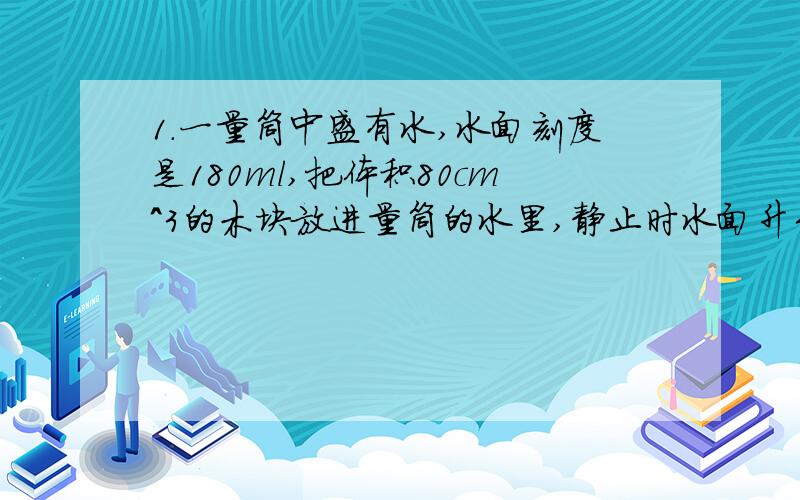 1.一量筒中盛有水,水面刻度是180ml,把体积80cm^3的木块放进量筒的水里,静止时水面升到230ml,.1.一量筒中盛有水,水面刻度是180ml,把体积80cm^3的木块放进量筒的水里,静止时水面升到230ml,求:(1)木块