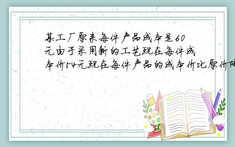 某工厂原来每件产品成本是60元由于采用新的工艺现在每件成本价54元现在每件产品的成本价比原价降低了百分之几?