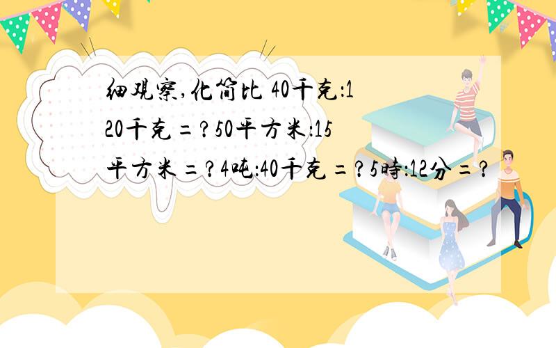 细观察,化简比 40千克：120千克=?50平方米：15平方米=?4吨：40千克=?5时：12分=?