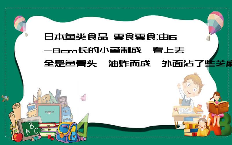 日本鱼类食品 零食零食:由6-8cm长的小鱼制成,看上去全是鱼骨头,油炸而成,外面沾了些芝麻,鱼的肉感觉有点透明,看上去就全是骨头.有一次在台湾买的,挺好吃的,包装写这日本产,不知道这个产