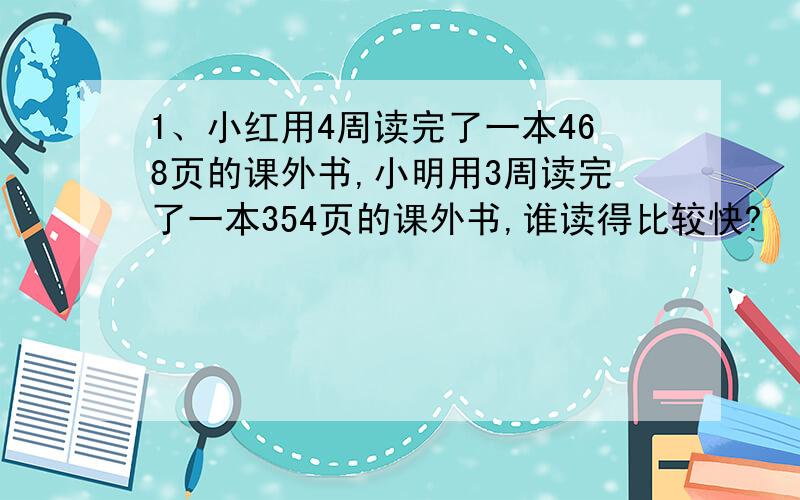 1、小红用4周读完了一本468页的课外书,小明用3周读完了一本354页的课外书,谁读得比较快?