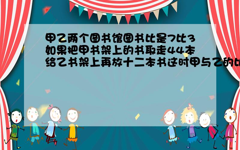 甲乙两个图书馆图书比是7比3如果把甲书架上的书取走44本给乙书架上再放十二本书这时甲与乙的比是4比3求甲乙