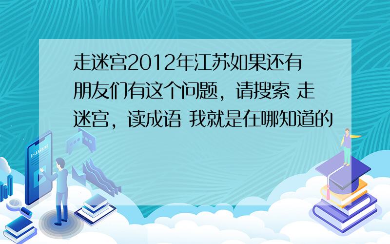 走迷宫2012年江苏如果还有朋友们有这个问题，请搜索 走迷宫，读成语 我就是在哪知道的