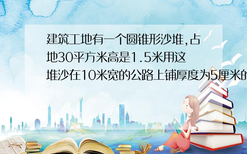 建筑工地有一个圆锥形沙堆,占地30平方米高是1.5米用这堆沙在10米宽的公路上铺厚度为5厘米的路面,能铺多少