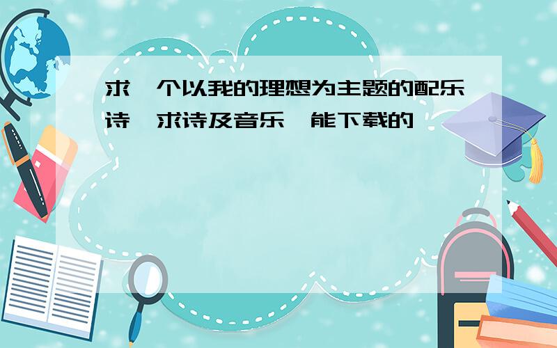 求一个以我的理想为主题的配乐诗,求诗及音乐,能下载的,