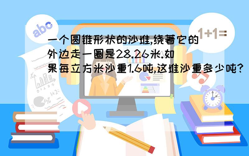 一个圆锥形状的沙堆,绕著它的外边走一圈是28.26米.如果每立方米沙重1.6吨,这堆沙重多少吨?