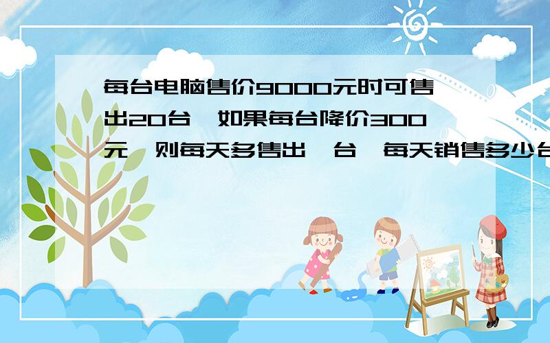 每台电脑售价9000元时可售出20台,如果每台降价300元,则每天多售出一台,每天销售多少台时,销售额最大,最大值是多少元