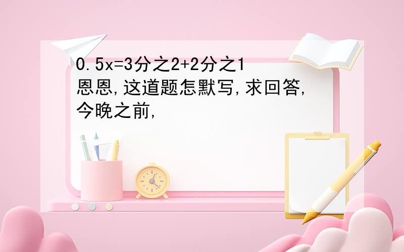 0.5x=3分之2+2分之1恩恩,这道题怎默写,求回答,今晚之前,