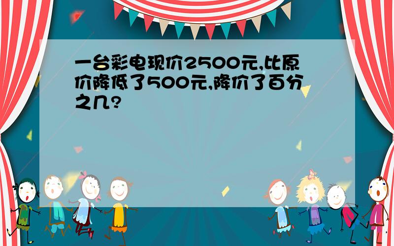 一台彩电现价2500元,比原价降低了500元,降价了百分之几?