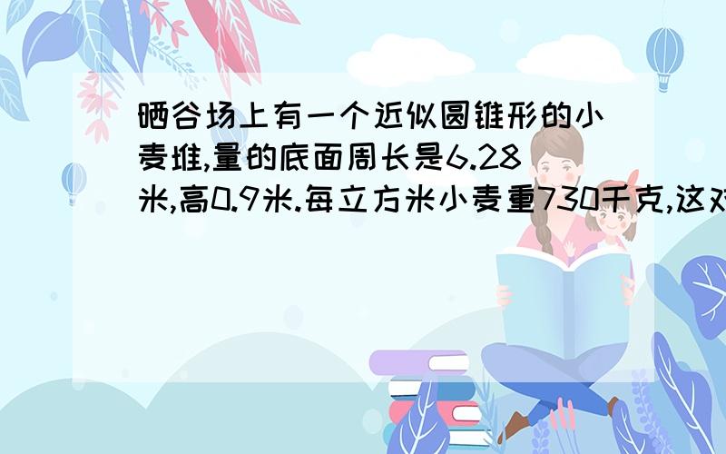 晒谷场上有一个近似圆锥形的小麦堆,量的底面周长是6.28米,高0.9米.每立方米小麦重730千克,这对小麦大约有多少千克?（的数保留整数千克）