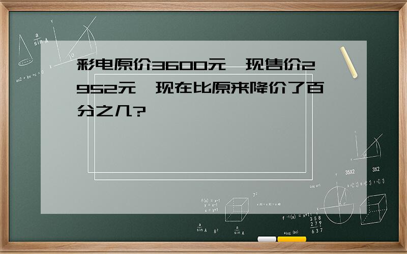 彩电原价3600元,现售价2952元,现在比原来降价了百分之几?