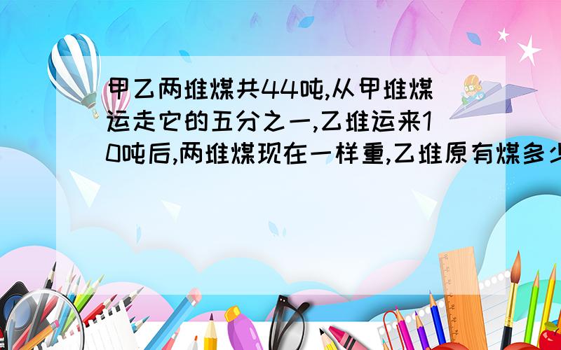 甲乙两堆煤共44吨,从甲堆煤运走它的五分之一,乙堆运来10吨后,两堆煤现在一样重,乙堆原有煤多少吨?