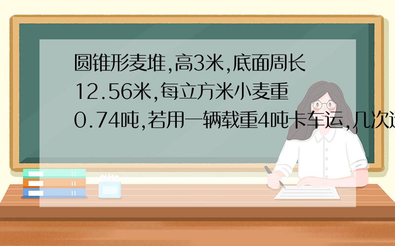 圆锥形麦堆,高3米,底面周长12.56米,每立方米小麦重0.74吨,若用一辆载重4吨卡车运,几次运完?急!要有解的过程!谢谢!