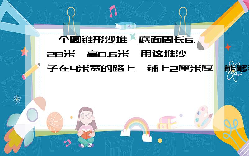 一个圆锥形沙堆,底面周长6.28米,高0.6米,用这堆沙子在4米宽的路上,铺上2厘米厚,能够铺多少米?