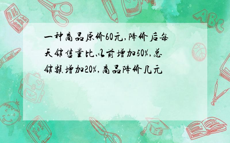 一种商品原价60元,降价后每天销售量比以前增加50%,总销额增加20%,商品降价几元