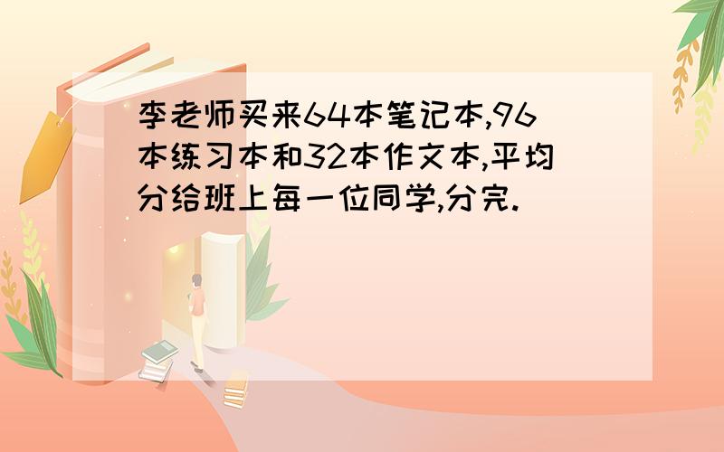 李老师买来64本笔记本,96本练习本和32本作文本,平均分给班上每一位同学,分完.