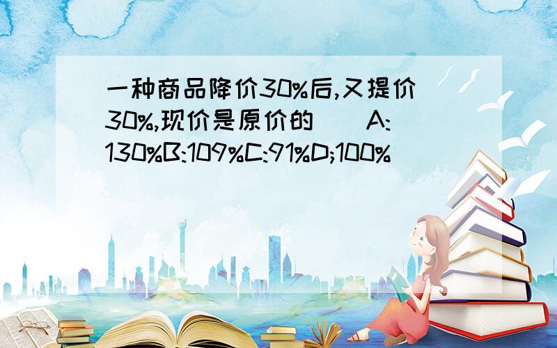 一种商品降价30%后,又提价30%,现价是原价的（）A:130%B:109%C:91%D;100%