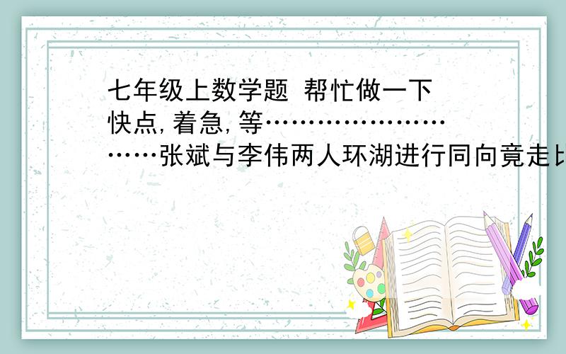 七年级上数学题 帮忙做一下 快点,着急,等………………………张斌与李伟两人环湖进行同向竟走比赛,环湖一周是500米,张斌每分钟走80米,李伟每分钟走100米,现在李伟在张斌的前面120米,问多