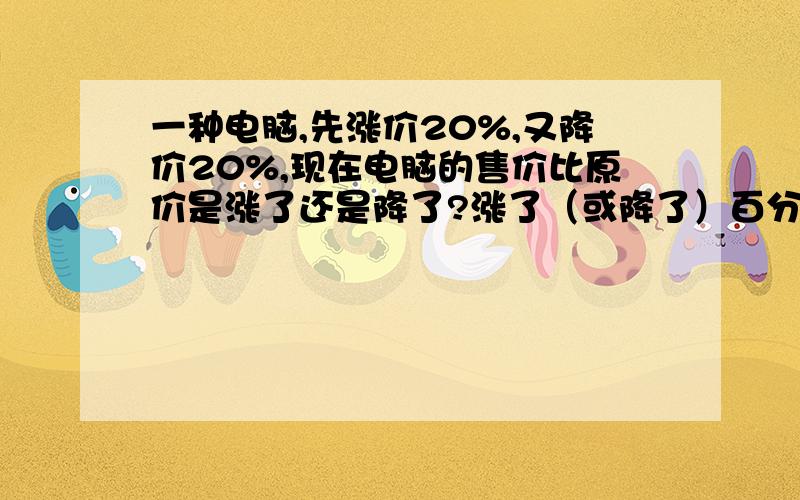 一种电脑,先涨价20%,又降价20%,现在电脑的售价比原价是涨了还是降了?涨了（或降了）百分之几?