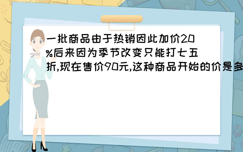 一批商品由于热销因此加价20%后来因为季节改变只能打七五折,现在售价90元,这种商品开始的价是多少