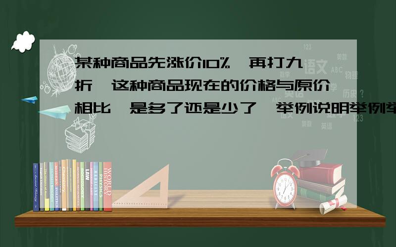 某种商品先涨价10%,再打九折,这种商品现在的价格与原价相比,是多了还是少了,举例说明举例举例举例！