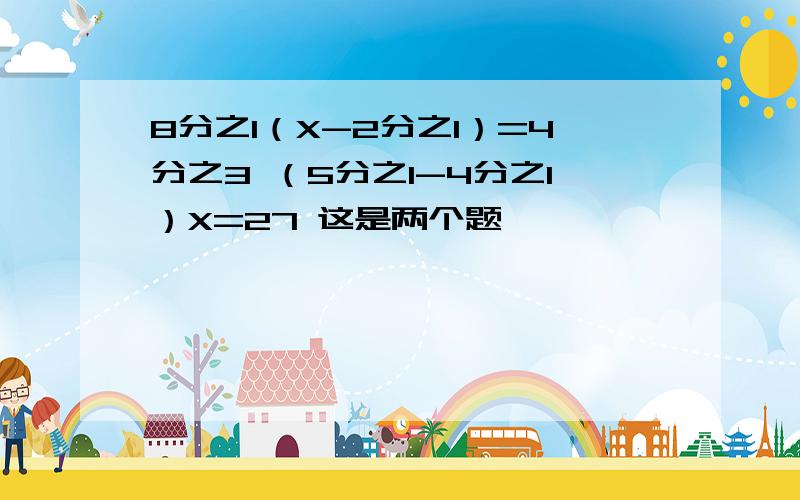 8分之1（X-2分之1）=4分之3 （5分之1-4分之1）X=27 这是两个题