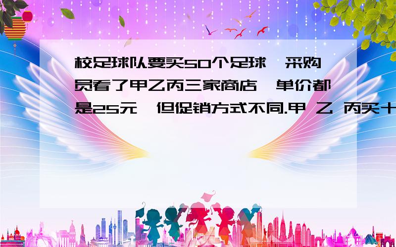 校足球队要买50个足球,采购员看了甲乙丙三家商店,单价都是25元,但促销方式不同.甲 乙 丙买十送一 一律八折 满一百元返还20元请你帮采购员算一算,去哪家合算?（需要清晰写出每个商店共需