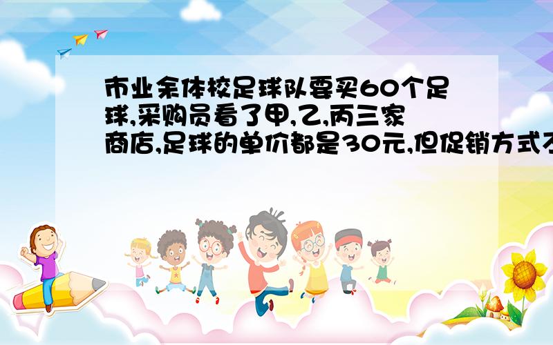 市业余体校足球队要买60个足球,采购员看了甲,乙,丙三家商店,足球的单价都是30元,但促销方式不同：甲商店：买十送二；乙商店：打八折；丙商店：每满100元返还现金20元.去哪家商店购买比