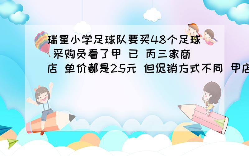 瑞星小学足球队要买48个足球 采购员看了甲 已 丙三家商店 单价都是25元 但促销方式不同 甲店每买5个赠送1个 已店每个足球优惠15% 丙店购物满100元返回20元 去哪家店比较合算?