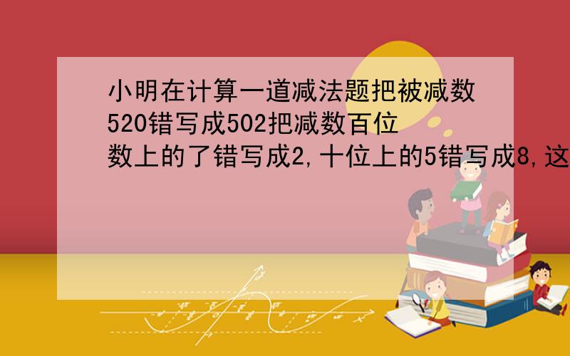 小明在计算一道减法题把被减数520错写成502把减数百位数上的了错写成2,十位上的5错写成8,这样得到的差是216.正确差是多少.求算试