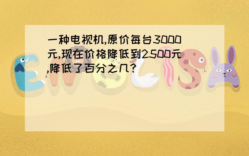 一种电视机,原价每台3000元,现在价格降低到2500元,降低了百分之几?