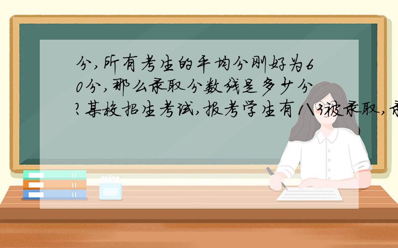 分,所有考生的平均分刚好为60分,那么录取分数线是多少分?某校招生考试,报考学生有1\3被录取,录取者的平均分比录取分数线高6分,没被录取学生的平均分比分数线低24分,所有考生的平均分刚