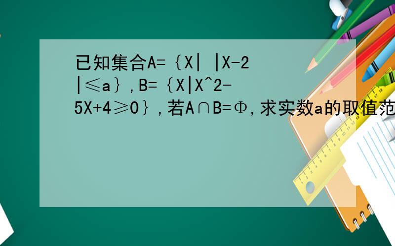 已知集合A=｛X| |X-2|≤a｝,B=｛X|X^2-5X+4≥0｝,若A∩B=Φ,求实数a的取值范围集合B能为空集,
