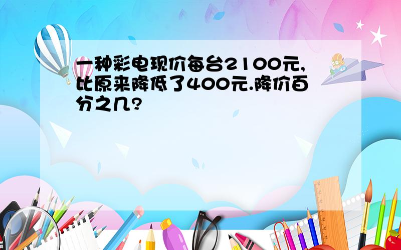 一种彩电现价每台2100元,比原来降低了400元.降价百分之几?