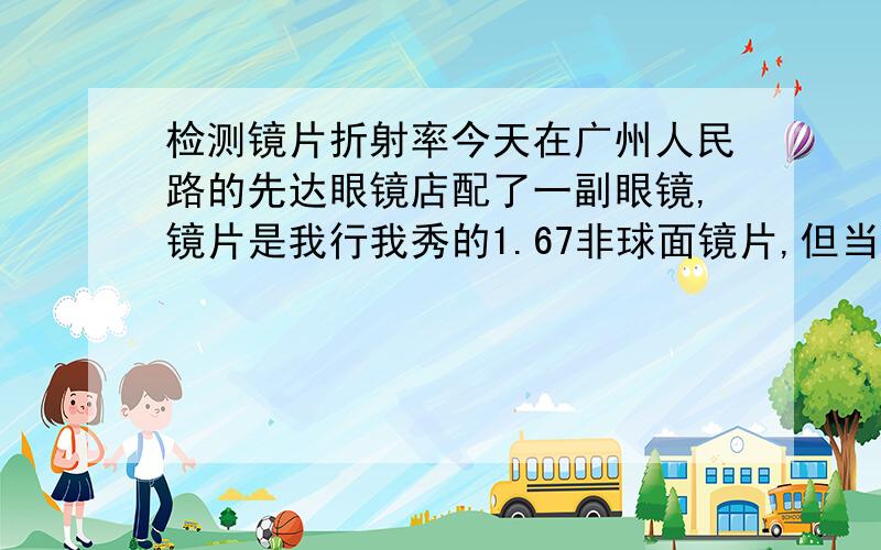 检测镜片折射率今天在广州人民路的先达眼镜店配了一副眼镜,镜片是我行我秀的1.67非球面镜片,但当拿到眼镜时,觉得镜片没有所说的薄,跟我原来的眼镜（1.56球面）的厚度是差不多的,我很不