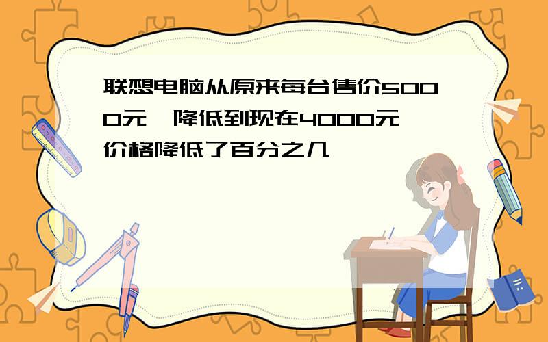 联想电脑从原来每台售价5000元,降低到现在4000元,价格降低了百分之几