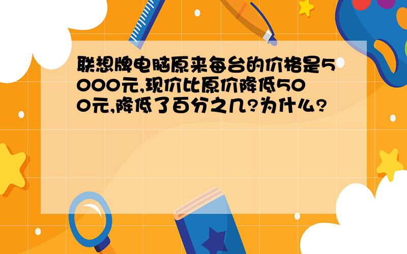 联想牌电脑原来每台的价格是5000元,现价比原价降低500元,降低了百分之几?为什么?