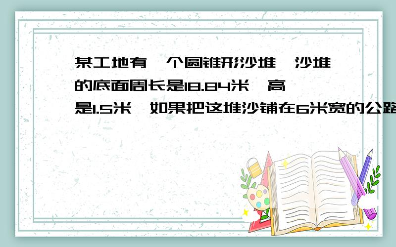 某工地有一个圆锥形沙堆,沙堆的底面周长是18.84米,高是1.5米,如果把这堆沙铺在6米宽的公路上,厚度为0.03米,能铺多长距离?