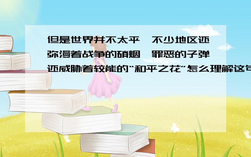 但是世界并不太平,不少地区还弥漫着战争的硝烟,罪恶的子弹还威胁着较能的“和平之花”怎么理解这句话