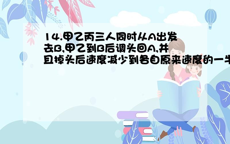 14.甲乙丙三人同时从A出发去B,甲乙到B后调头回A,并且掉头后速度减少到各自原来速度的一半,甲最先调头,调头后与乙在C迎面相遇,此时丙已行2010米,甲又行一段后与丙在AB中点D迎面相遇,乙调头