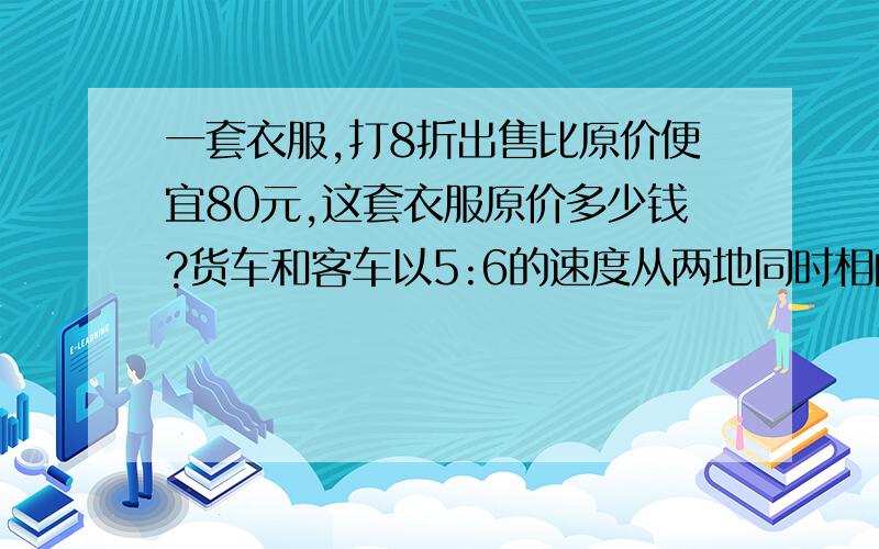 一套衣服,打8折出售比原价便宜80元,这套衣服原价多少钱?货车和客车以5:6的速度从两地同时相向而行,在离终点20km处相遇,两地之间的距离是多少?