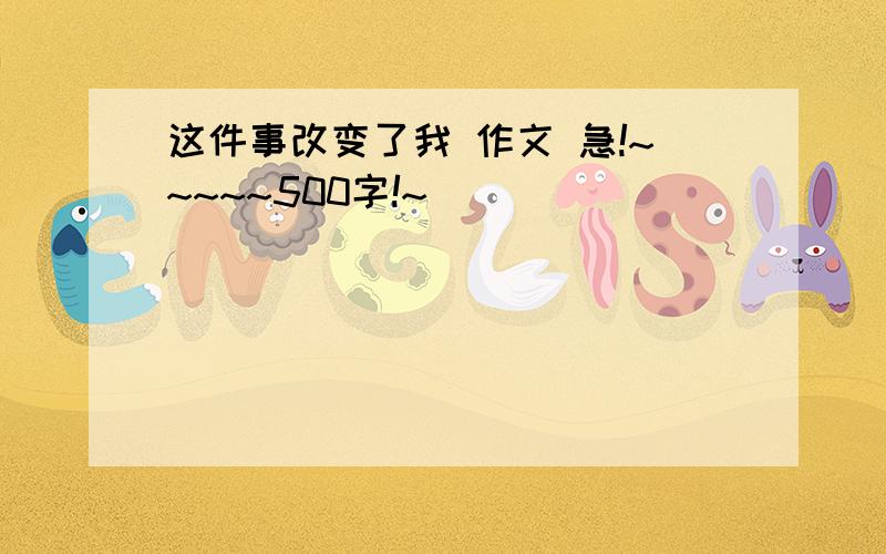 这件事改变了我 作文 急!~~~~~500字!~