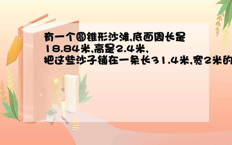 有一个圆锥形沙滩,底面周长是18.84米,高是2.4米,把这些沙子铺在一条长31.4米,宽2米的道路上,能铺多厚