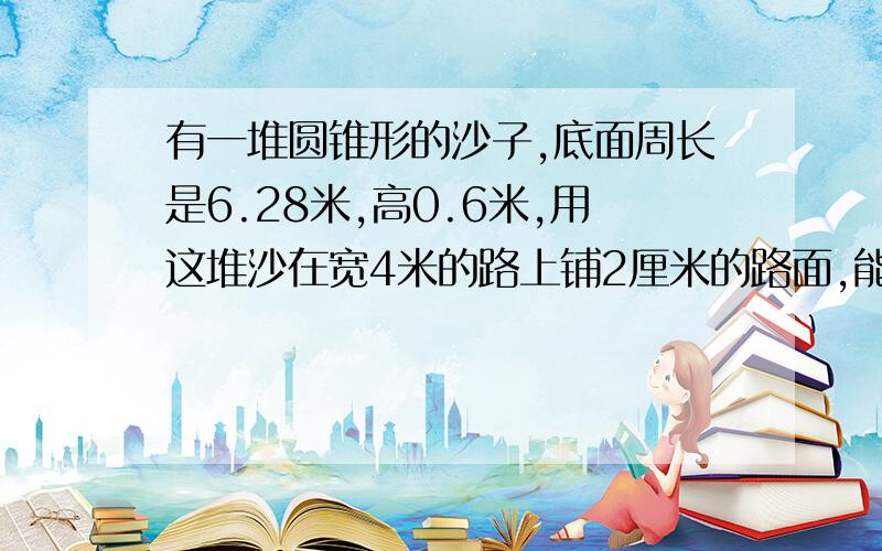 有一堆圆锥形的沙子,底面周长是6.28米,高0.6米,用这堆沙在宽4米的路上铺2厘米的路面,能铺多长?因为我比较笨,语言化一点.不要太深奥!然后,我想说请说出答案和做题方法可以吗?