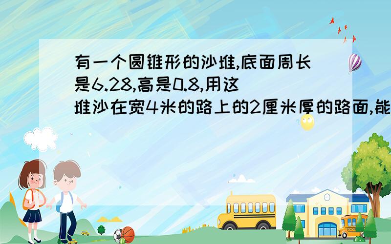 有一个圆锥形的沙堆,底面周长是6.28,高是0.8,用这堆沙在宽4米的路上的2厘米厚的路面,能铺多少米长?只要算式，不准弄出那些奇怪的数