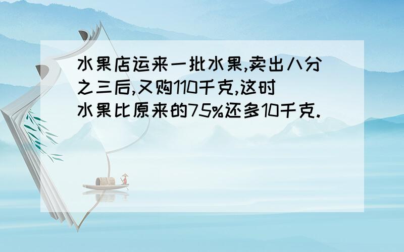 水果店运来一批水果,卖出八分之三后,又购110千克,这时水果比原来的75%还多10千克.