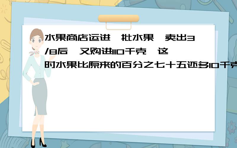 水果商店运进一批水果,卖出3/8后,又购进110千克,这时水果比原来的百分之七十五还多10千克.水果店原来有水果多少千克?(方程解答,解释一下为什么这样做.)